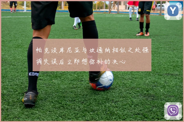 帕克谈库尼亚与坎通纳相似之处强调失误后立即想弥补的决心