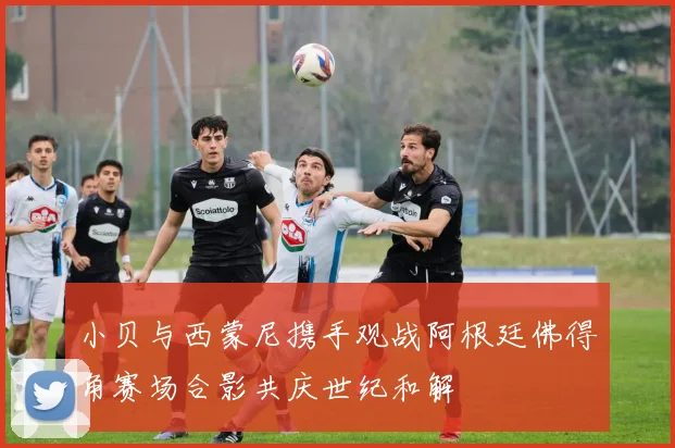小贝与西蒙尼携手观战阿根廷佛得角赛场合影共庆世纪和解