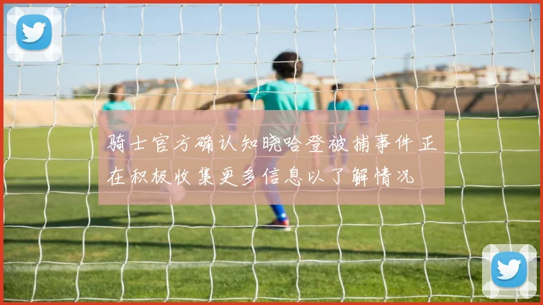 骑士官方确认知晓哈登被捕事件正在积极收集更多信息以了解情况