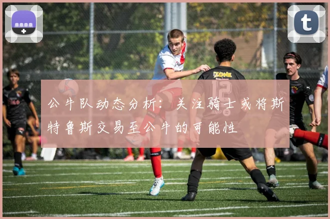 公牛队动态分析：关注骑士或将斯特鲁斯交易至公牛的可能性