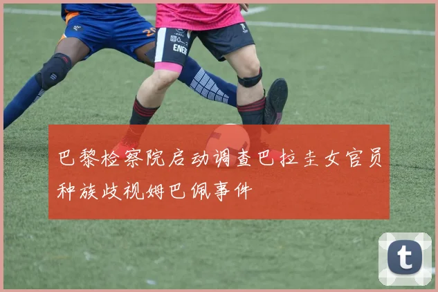 巴黎检察院启动调查巴拉圭女官员种族歧视姆巴佩事件