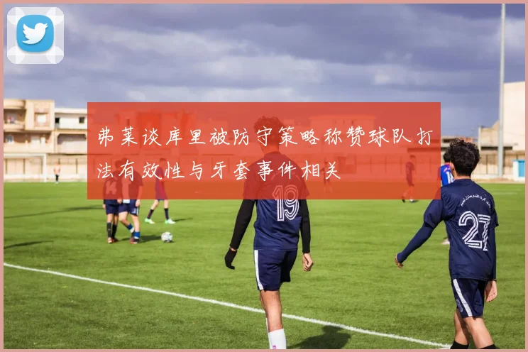 弗莱谈库里被防守策略称赞球队打法有效性与牙套事件相关