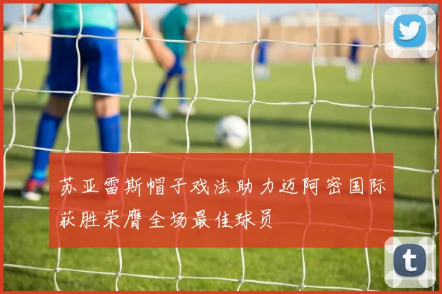 苏亚雷斯帽子戏法助力迈阿密国际获胜荣膺全场最佳球员