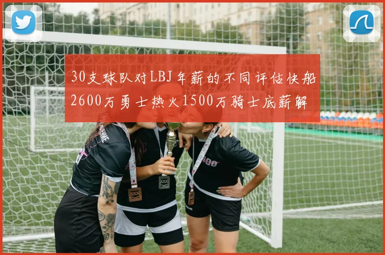 30支球队对LBJ年薪的不同评估快船2600万勇士热火1500万骑士底薪解析
